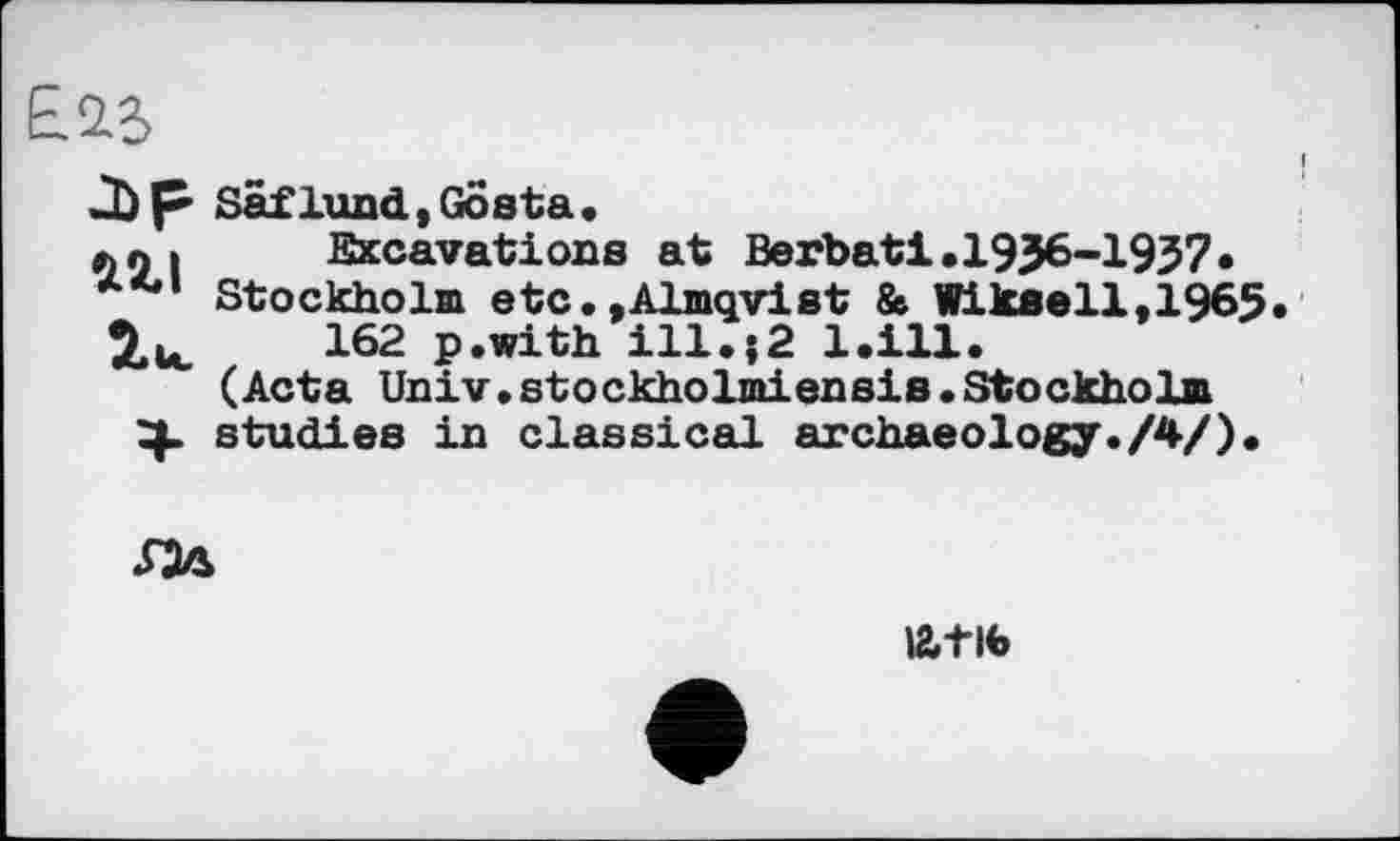 ﻿ЕДЗ
J) p Säflund,Gösta.
»ni Excavations at Berbati.1936-1937»
л*'1 Stockholm etc.»Almqvist & Wlkeell,1965.
162 p.with ill.;2 l.ill.
(Acta Univ.stоckholmiensis.Stockholm
4. studies in classical archaeology./4/).

latib